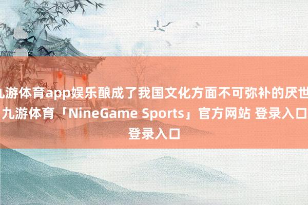 九游体育app娱乐酿成了我国文化方面不可弥补的厌世-九游体育「NineGame Sports」官方网站 登录入口