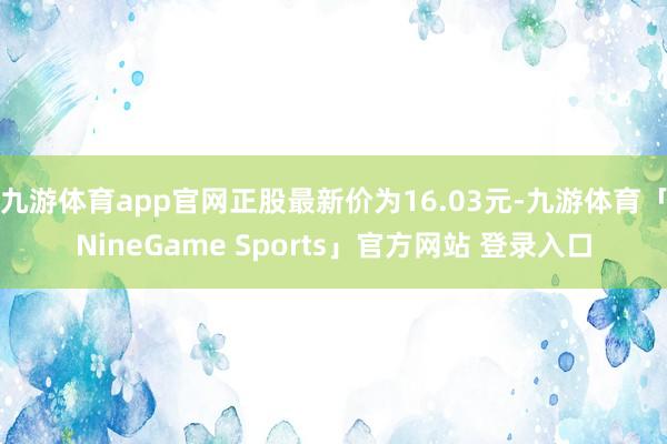 九游体育app官网正股最新价为16.03元-九游体育「NineGame Sports」官方网站 登录入口