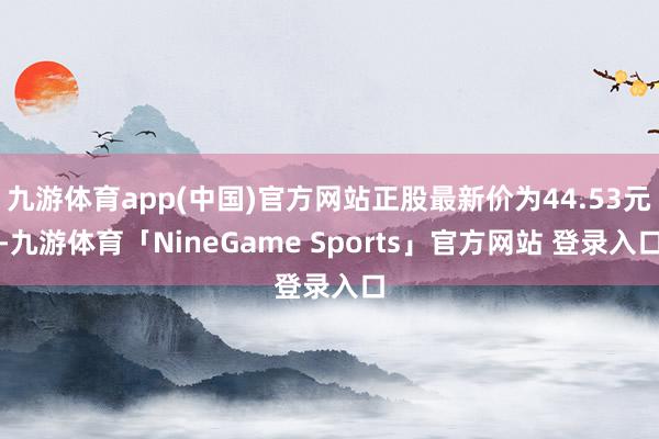 九游体育app(中国)官方网站正股最新价为44.53元-九游体育「NineGame Sports」官方网站 登录入口