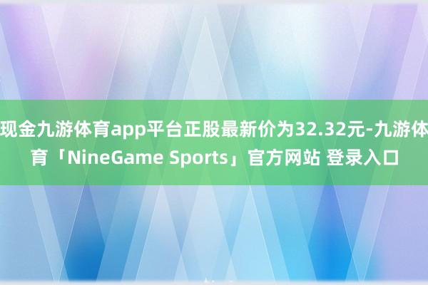 现金九游体育app平台正股最新价为32.32元-九游体育「NineGame Sports」官方网站 登录入口