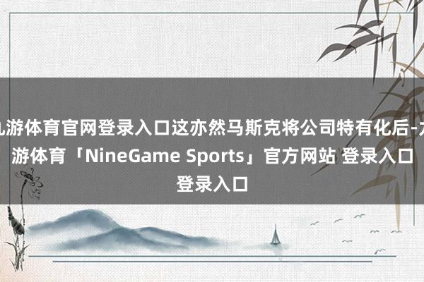 九游体育官网登录入口这亦然马斯克将公司特有化后-九游体育「NineGame Sports」官方网站 登录入口
