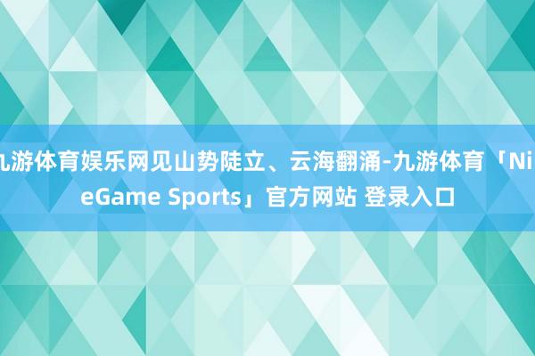 九游体育娱乐网见山势陡立、云海翻涌-九游体育「NineGame Sports」官方网站 登录入口