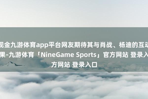 现金九游体育app平台网友期待其与肖战、杨迪的互动成果-九游体育「NineGame Sports」官方网站 登录入口