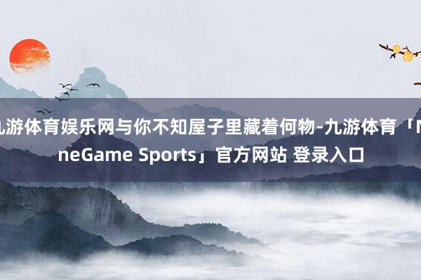 九游体育娱乐网与你不知屋子里藏着何物-九游体育「NineGame Sports」官方网站 登录入口