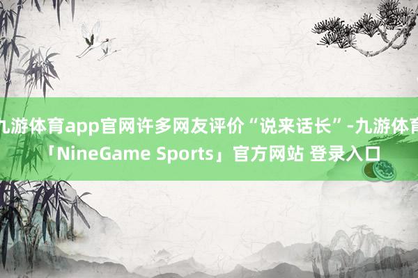 九游体育app官网许多网友评价“说来话长”-九游体育「NineGame Sports」官方网站 登录入口
