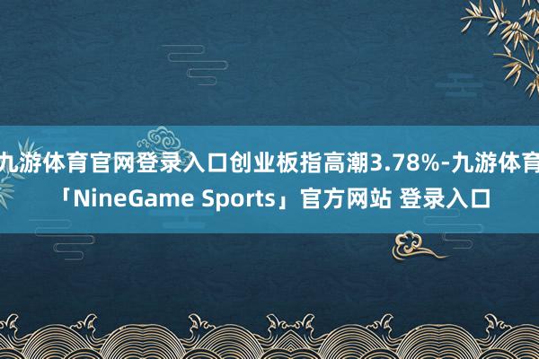 九游体育官网登录入口创业板指高潮3.78%-九游体育「NineGame Sports」官方网站 登录入口
