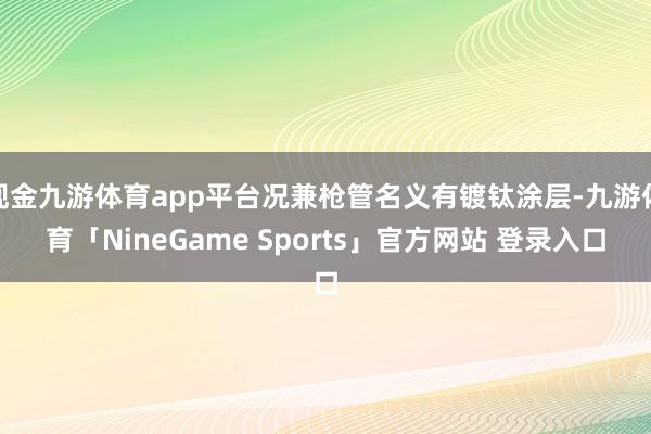 现金九游体育app平台况兼枪管名义有镀钛涂层-九游体育「NineGame Sports」官方网站 登录入口