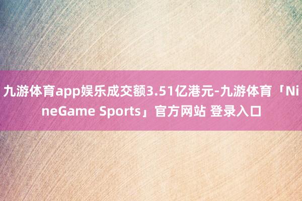 九游体育app娱乐成交额3.51亿港元-九游体育「NineGame Sports」官方网站 登录入口