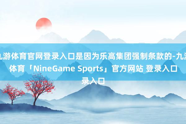 九游体育官网登录入口是因为乐高集团强制条款的-九游体育「NineGame Sports」官方网站 登录入口