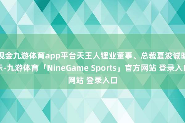 现金九游体育app平台天王人锂业董事、总裁夏浚诚暗示-九游体育「NineGame Sports」官方网站 登录入口