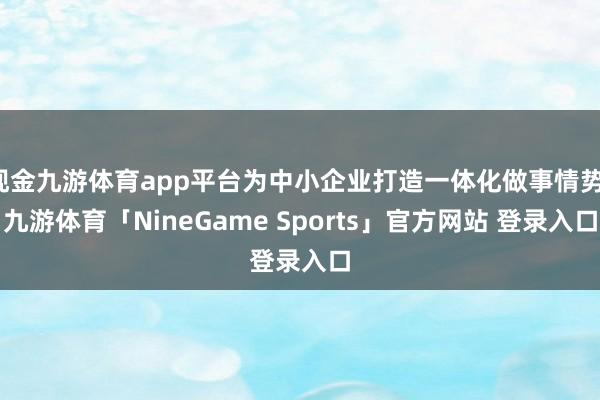现金九游体育app平台为中小企业打造一体化做事情势-九游体育「NineGame Sports」官方网站 登录入口