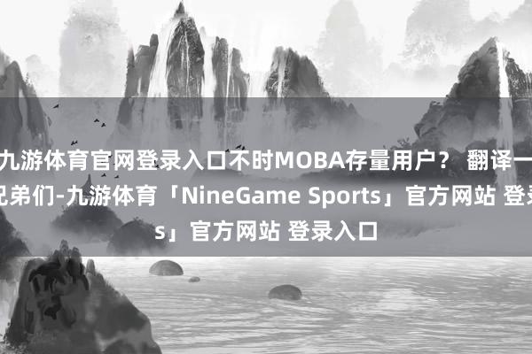 九游体育官网登录入口不时MOBA存量用户？ 翻译一下：兄弟们-九游体育「NineGame Sports」官方网站 登录入口