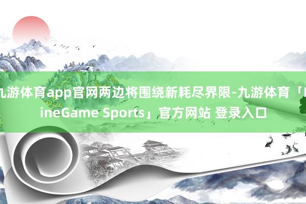 九游体育app官网两边将围绕新耗尽界限-九游体育「NineGame Sports」官方网站 登录入口