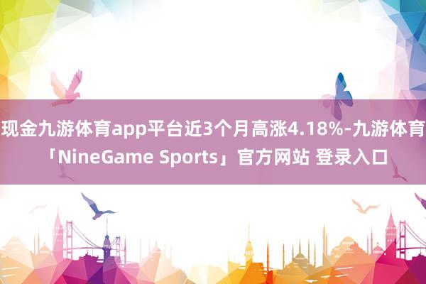 现金九游体育app平台近3个月高涨4.18%-九游体育「NineGame Sports」官方网站 登录入口