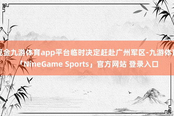 现金九游体育app平台临时决定赶赴广州军区-九游体育「NineGame Sports」官方网站 登录入口