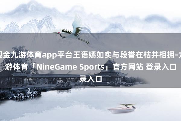 现金九游体育app平台王语嫣如实与段誉在枯井相拥-九游体育「NineGame Sports」官方网站 登录入口