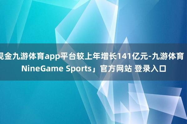 现金九游体育app平台较上年增长141亿元-九游体育「NineGame Sports」官方网站 登录入口
