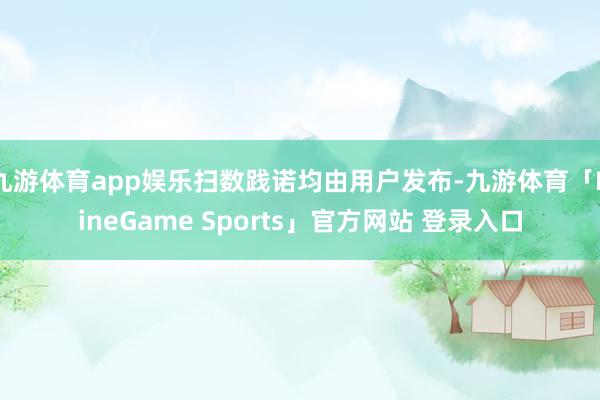 九游体育app娱乐扫数践诺均由用户发布-九游体育「NineGame Sports」官方网站 登录入口