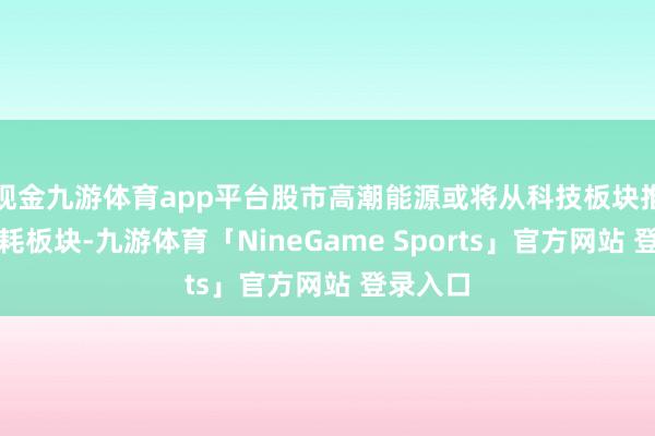 现金九游体育app平台股市高潮能源或将从科技板块推广到消耗板块-九游体育「NineGame Sports」官方网站 登录入口