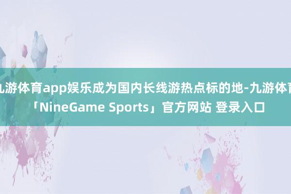 九游体育app娱乐成为国内长线游热点标的地-九游体育「NineGame Sports」官方网站 登录入口