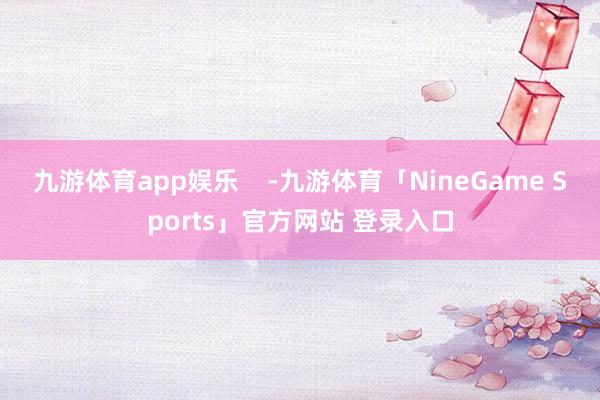 九游体育app娱乐    -九游体育「NineGame Sports」官方网站 登录入口