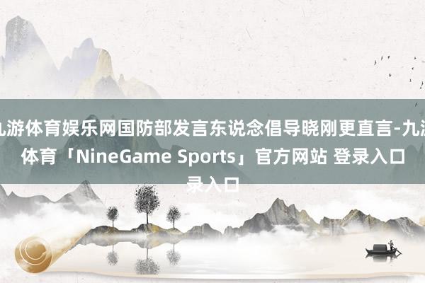 九游体育娱乐网国防部发言东说念倡导晓刚更直言-九游体育「NineGame Sports」官方网站 登录入口