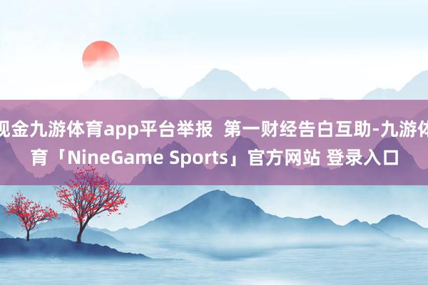 现金九游体育app平台举报  第一财经告白互助-九游体育「NineGame Sports」官方网站 登录入口