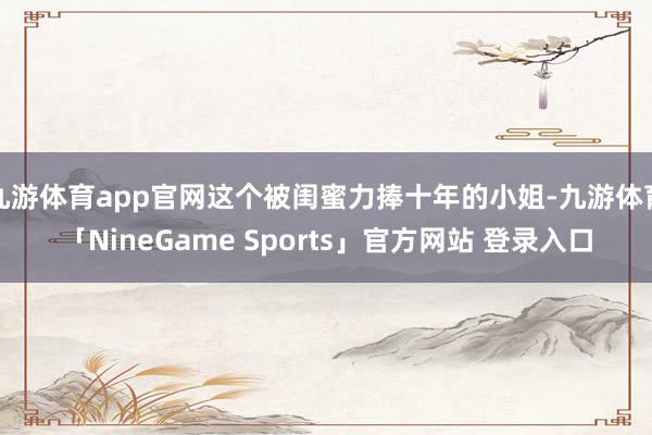 九游体育app官网这个被闺蜜力捧十年的小姐-九游体育「NineGame Sports」官方网站 登录入口