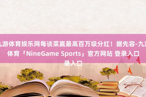 九游体育娱乐网每谈菜赢最高百万级分红！据先容-九游体育「NineGame Sports」官方网站 登录入口