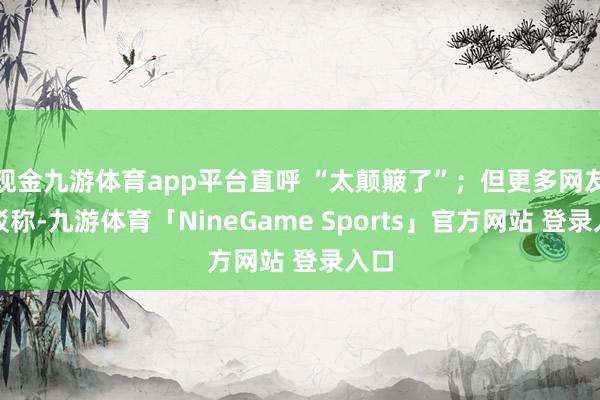 现金九游体育app平台直呼 “太颠簸了”；但更多网友反驳称-九游体育「NineGame Sports」官方网站 登录入口
