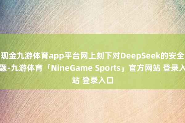 现金九游体育app平台网上刻下对DeepSeek的安全问题-九游体育「NineGame Sports」官方网站 登录入口