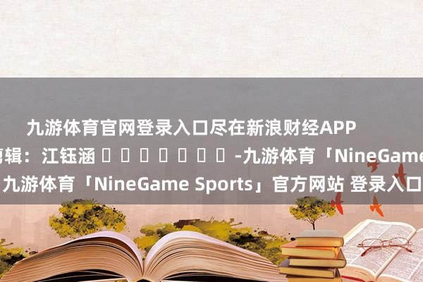 九游体育官网登录入口尽在新浪财经APP            						包袱剪辑：江钰涵 							-九游体育「NineGame Sports」官方网站 登录入口