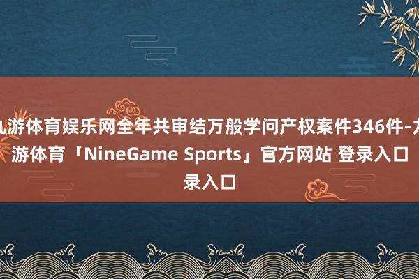 九游体育娱乐网全年共审结万般学问产权案件346件-九游体育「NineGame Sports」官方网站 登录入口
