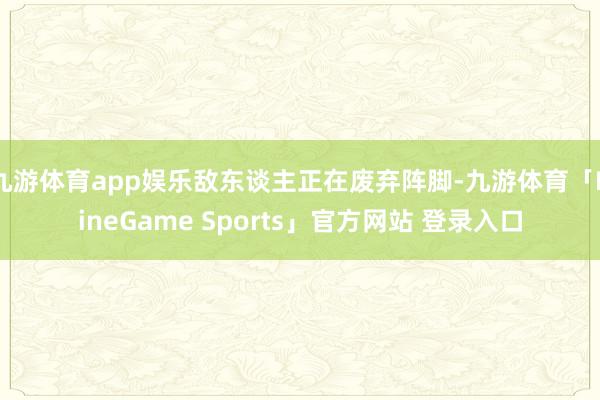 九游体育app娱乐敌东谈主正在废弃阵脚-九游体育「NineGame Sports」官方网站 登录入口