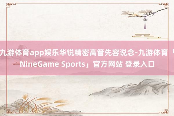 九游体育app娱乐　　华锐精密高管先容说念-九游体育「NineGame Sports」官方网站 登录入口