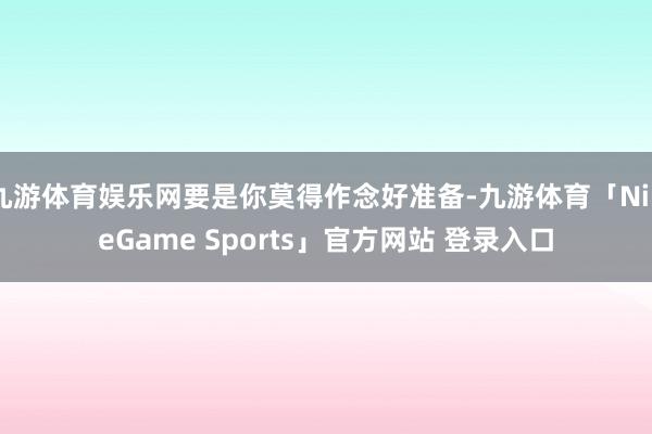 九游体育娱乐网要是你莫得作念好准备-九游体育「NineGame Sports」官方网站 登录入口
