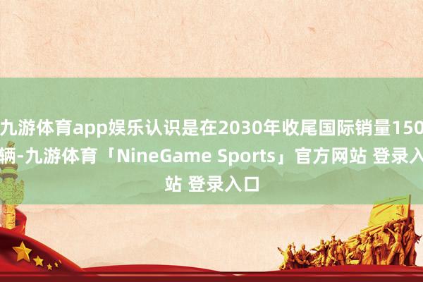 九游体育app娱乐认识是在2030年收尾国际销量150万辆-九游体育「NineGame Sports」官方网站 登录入口