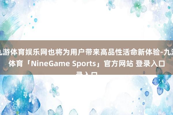 九游体育娱乐网也将为用户带来高品性活命新体验-九游体育「NineGame Sports」官方网站 登录入口