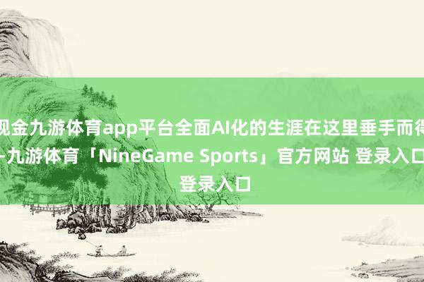 现金九游体育app平台全面AI化的生涯在这里垂手而得-九游体育「NineGame Sports」官方网站 登录入口