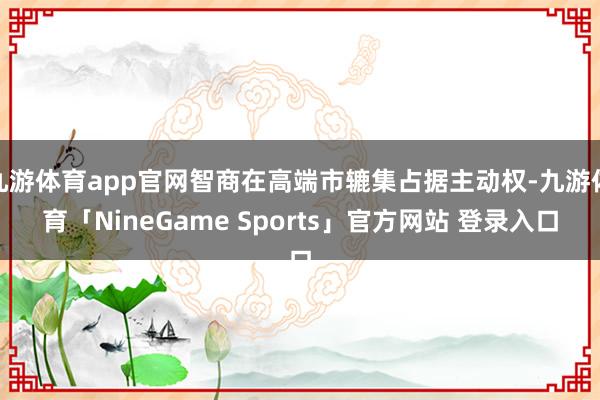 九游体育app官网智商在高端市辘集占据主动权-九游体育「NineGame Sports」官方网站 登录入口