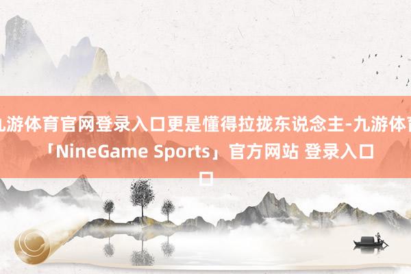 九游体育官网登录入口更是懂得拉拢东说念主-九游体育「NineGame Sports」官方网站 登录入口