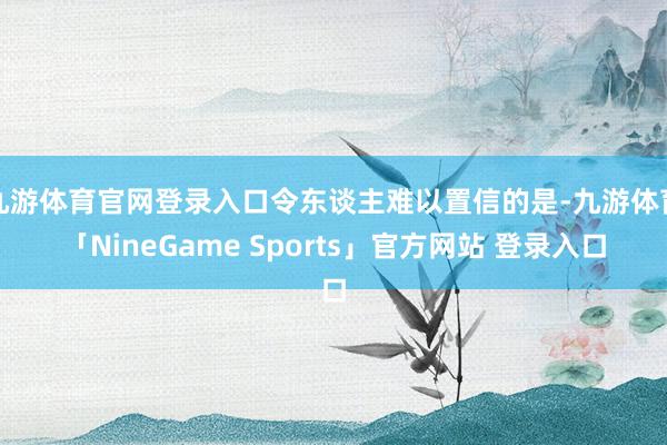 九游体育官网登录入口令东谈主难以置信的是-九游体育「NineGame Sports」官方网站 登录入口