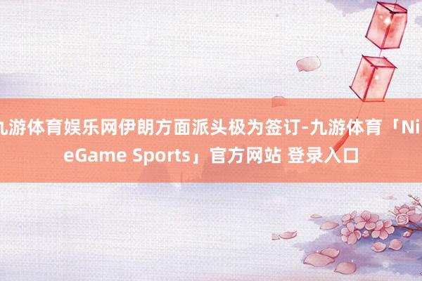 九游体育娱乐网伊朗方面派头极为签订-九游体育「NineGame Sports」官方网站 登录入口