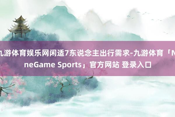九游体育娱乐网闲适7东说念主出行需求-九游体育「NineGame Sports」官方网站 登录入口