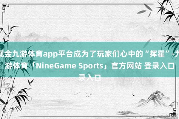 现金九游体育app平台成为了玩家们心中的“挥霍”-九游体育「NineGame Sports」官方网站 登录入口