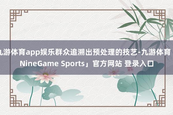 九游体育app娱乐群众追溯出预处理的技艺-九游体育「NineGame Sports」官方网站 登录入口