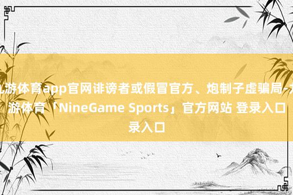 九游体育app官网诽谤者或假冒官方、炮制子虚骗局-九游体育「NineGame Sports」官方网站 登录入口
