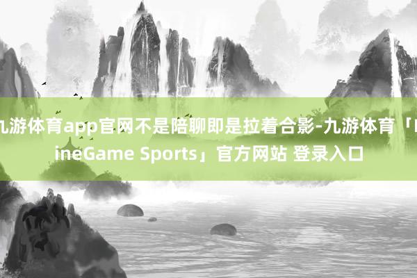 九游体育app官网不是陪聊即是拉着合影-九游体育「NineGame Sports」官方网站 登录入口