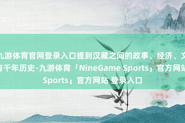 九游体育官网登录入口提到汉藏之间的政事、经济、文化同样已有千年历史-九游体育「NineGame Sports」官方网站 登录入口