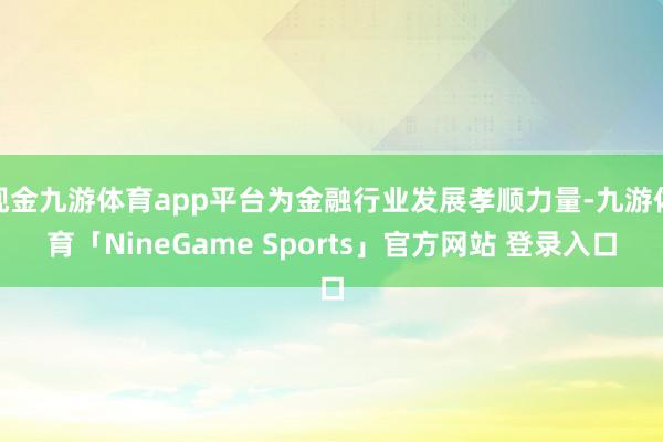 现金九游体育app平台为金融行业发展孝顺力量-九游体育「NineGame Sports」官方网站 登录入口